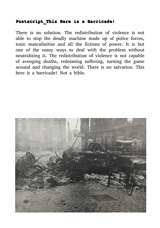 Postscript_This Here is a Barricade!  There is no solution. The redistribution of violence is not able to stop the deadly machine made up of police forces, toxic masculinities and all the fictions of power. It is but one of the many ways to deal with the problem without neutralizing it. The redistribution of violence is not capable of avenging deaths, redeeming suffering, turning the game around and changing the world. There is no salvation. This here is a barricade! Not a bible.  